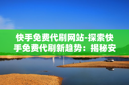 快手免费代刷网站-探索快手免费代刷新趋势：揭秘安全策略与实用技巧