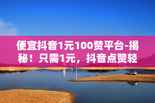 便宜抖音1元100赞平台-揭秘！只需1元，抖音点赞轻松上万！——低成本涨粉神器大公开