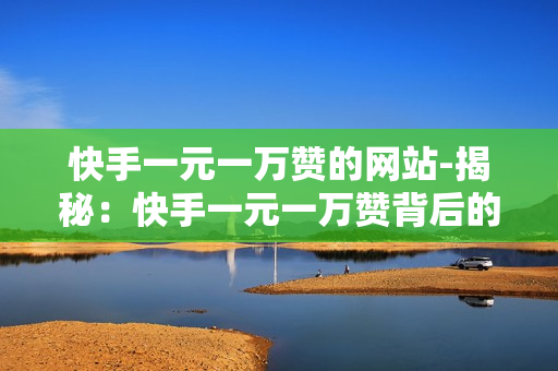 快手一元一万赞的网站-揭秘：快手一元一万赞背后的真相与平台策略