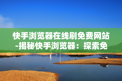 快手浏览器在线刷免费网站-揭秘快手浏览器：探索免费资源的世界，安全高效刷网站攻略