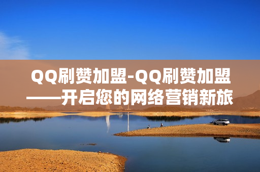 QQ刷赞加盟-QQ刷赞加盟——开启您的网络营销新旅程