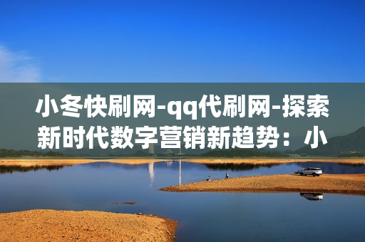 小冬快刷网-qq代刷网-探索新时代数字营销新趋势：小冬快刷网与QQ代刷网的崛起与影响