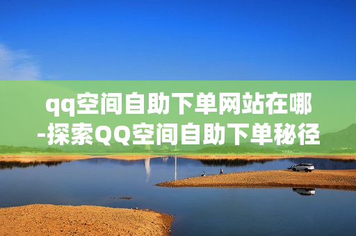 qq空间自助下单网站在哪-探索QQ空间自助下单秘径：网站入口与操作指南