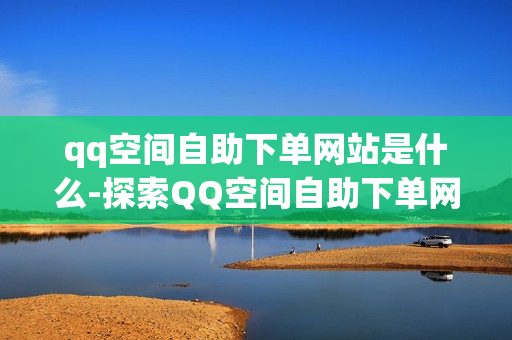 qq空间自助下单网站是什么-探索QQ空间自助下单网站：功能、操作指南与优化策略