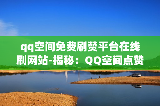 qq空间免费刷赞平台在线刷网站-揭秘：QQ空间点赞神器——免费安全的在线刷赞平台深度解析