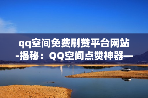 qq空间免费刷赞平台网站-揭秘：QQ空间点赞神器——安全、免费的刷赞平台大起底