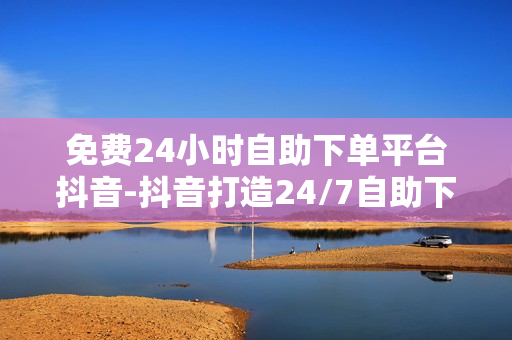 免费24小时自助下单平台抖音-抖音打造24/7自助下单新体验：便捷服务的背后优化策略