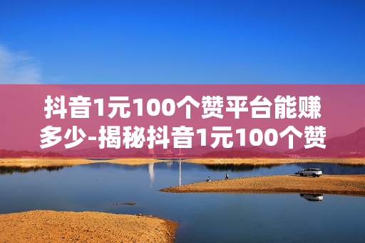 抖音1元100个赞平台能赚多少-揭秘抖音1元100个赞平台：真实收益分析与风险提示