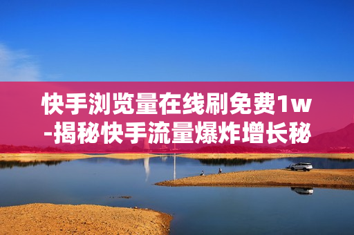 快手浏览量在线刷免费1w-揭秘快手流量爆炸增长秘诀：免费获取1万浏览量的实战攻略