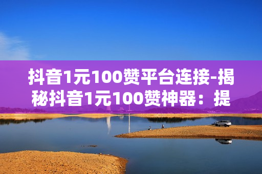 抖音1元100赞平台连接-揭秘抖音1元100赞神器：提升流量新策略——低成本快速涨粉秘籍