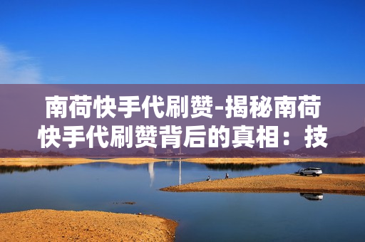 南荷快手代刷赞-揭秘南荷快手代刷赞背后的真相：技术革新与社交生态的微妙互动