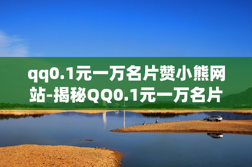 qq0.1元一万名片赞小熊网站-揭秘QQ0.1元一万名片赞小熊网站：营销新趋势还是陷阱？