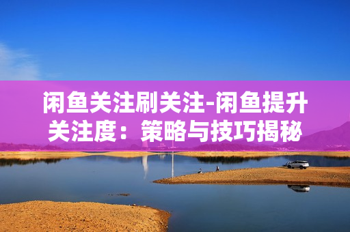 闲鱼关注刷关注-闲鱼提升关注度：策略与技巧揭秘