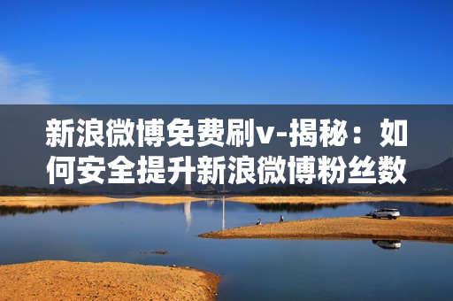 新浪微博免费刷v-揭秘：如何安全提升新浪微博粉丝数——免费刷V策略与技巧解析