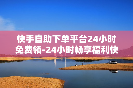 快手自助下单平台24小时免费领-24小时畅享福利快手自助下单平台：全天候免费领取攻略详解