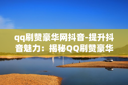 qq刷赞豪华网抖音-提升抖音魅力：揭秘QQ刷赞豪华网的策略与技巧