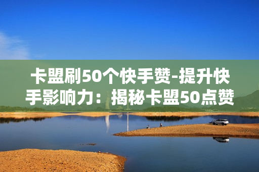 卡盟刷50个快手赞-提升快手影响力：揭秘卡盟50点赞的秘密策略