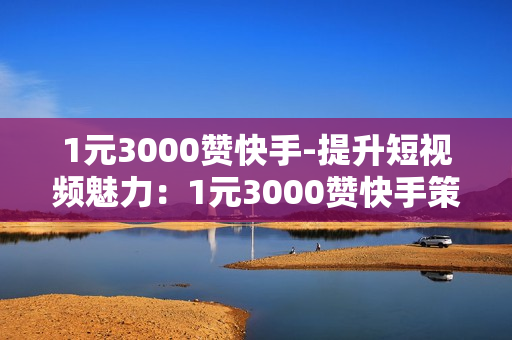 1元3000赞快手-提升短视频魅力：1元3000赞快手策略揭秘