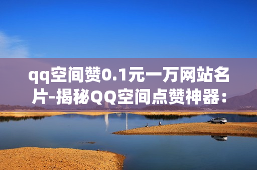 qq空间赞0.1元一万网站名片-揭秘QQ空间点赞神器：0.1元/万赞轻松打造个人魅力名片！