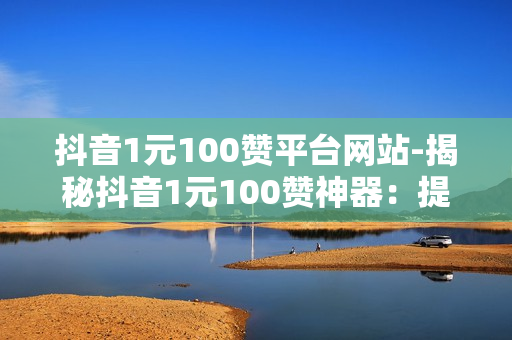 抖音1元100赞平台网站-揭秘抖音1元100赞神器：提升流量新策略，打造爆款速成指南