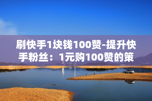 刷快手1块钱100赞-提升快手粉丝：1元购100赞的策略与优化指南