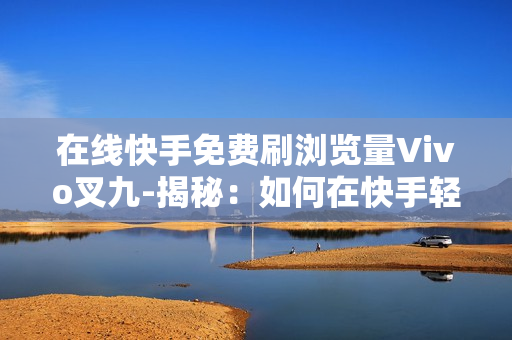 在线快手免费刷浏览量Vivo叉九-揭秘：如何在快手轻松提升浏览量，Vivo X9助力流量翻倍攻略