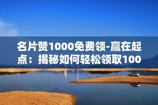 名片赞1000免费领-赢在起点：揭秘如何轻松领取1000张名片赞免费福利