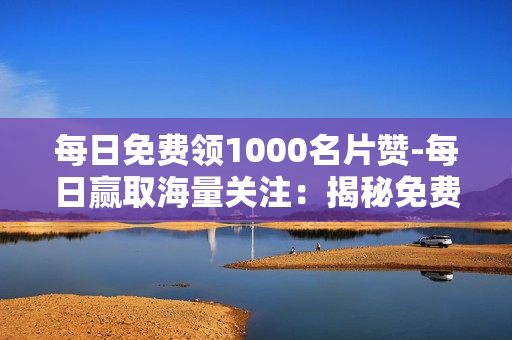 每日免费领1000名片赞-每日赢取海量关注：揭秘免费领取1000名片赞的秘密策略