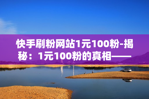 快手刷粉网站1元100粉-揭秘：1元100粉的真相——快手刷粉背后的玄机与风险警示