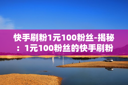 快手刷粉1元100粉丝-揭秘：1元100粉丝的快手刷粉真相与理性思考