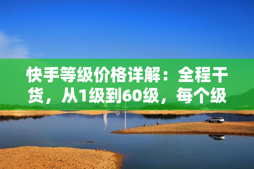 快手等级价格详解：全程干货，从1级到60级，每个级别的价格一览无余！