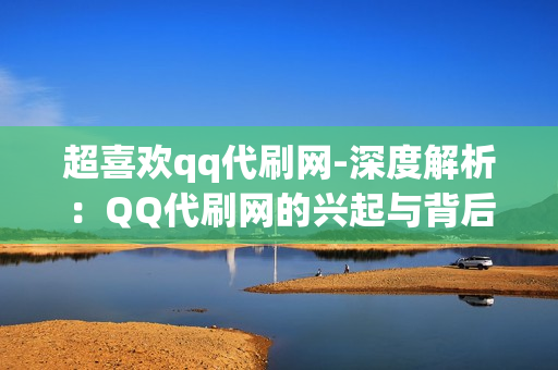 超喜欢qq代刷网-深度解析：QQ代刷网的兴起与背后逻辑——服务、风险与未来趋势探讨