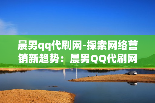 晨男qq代刷网-探索网络营销新趋势：晨男QQ代刷网的崛起与影响&lt;/h3&gt;