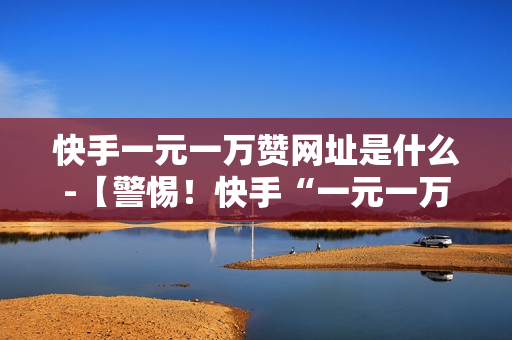 快手一元一万赞网址是什么-【警惕！快手“一元一万赞”骗局背后的灰色地带】——真实情况解析及合规引导