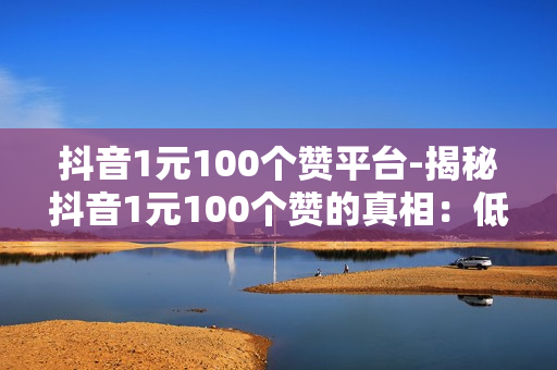 抖音1元100个赞平台-揭秘抖音1元100个赞的真相：低成本营销新策略？还是陷阱？