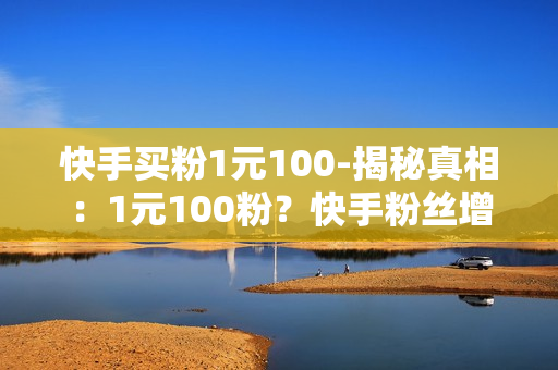 快手买粉1元100-揭秘真相：1元100粉？快手粉丝增长背后的猫腻与策略解析