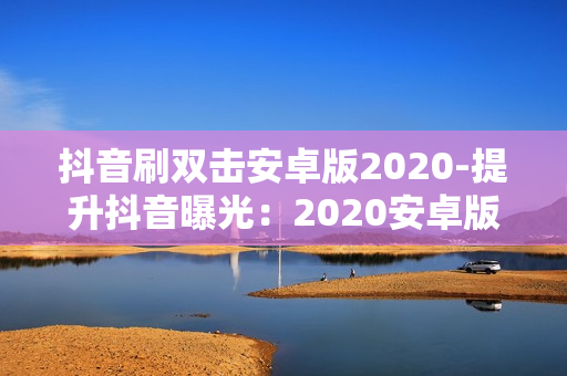 抖音刷双击安卓版2020-提升抖音曝光：2020安卓版抖音刷双击技巧与优化策略详解