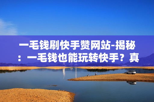 一毛钱刷快手赞网站-揭秘：一毛钱也能玩转快手？真实快速涨粉秘籍大公开