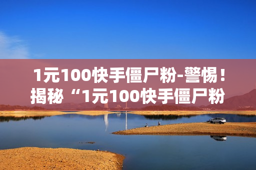 1元100快手僵尸粉-警惕！揭秘“1元100快手僵尸粉”背后的真相与危害