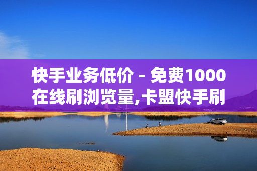 快手业务低价 - 免费1000在线刷浏览量,卡盟快手刷播放双击免费 - 202卡盟