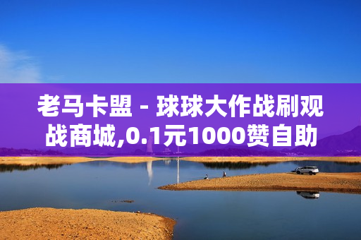 老马卡盟 - 球球大作战刷观战商城,0.1元1000赞自助下单平台 - 王者荣耀点赞值1元1万