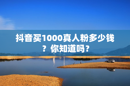 抖音买1000真人粉多少钱？你知道吗？