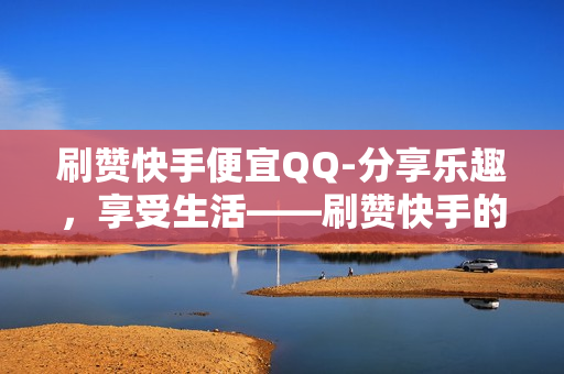 刷赞快手便宜QQ-分享乐趣，享受生活——刷赞快手的优惠