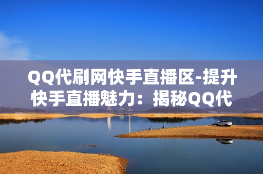 QQ代刷网快手直播区-提升快手直播魅力：揭秘QQ代刷网在直播区的影响力与优化策略