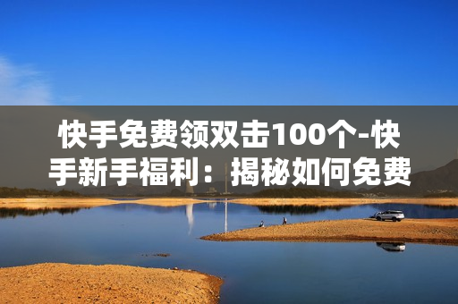 快手免费领双击100个-快手新手福利：揭秘如何免费领取100个双击助力教程