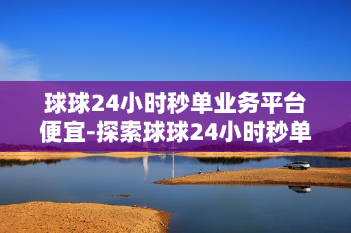 球球24小时秒单业务平台便宜-探索球球24小时秒单业务平台：经济高效的秘密武器