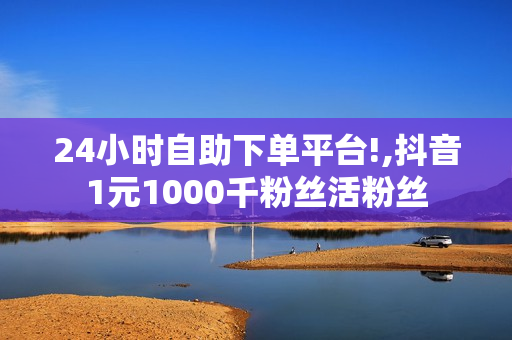 24小时自助下单平台!,抖音1元1000千粉丝活粉丝