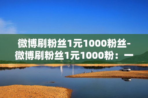 微博刷粉丝1元1000粉丝-微博刷粉丝1元1000粉：一种让微博事业飞速发展的创新方式