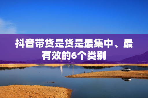 抖音带货是货是最集中、最有效的6个类别