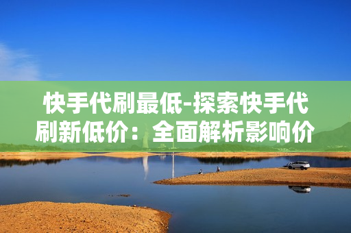 快手代刷最低-探索快手代刷新低价：全面解析影响价格因素与选择策略